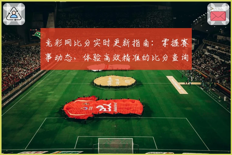 竞彩网比分实时更新指南：掌握赛事动态，体验高效精准的比分查询服务