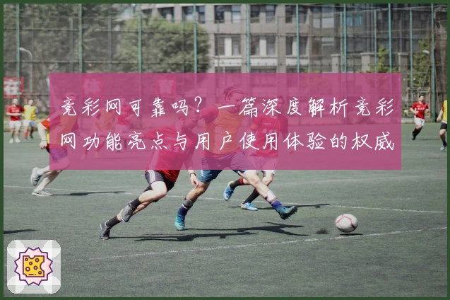 竞彩网可靠吗?一篇深度解析竞彩网功能亮点与用户使用体验的权威指南