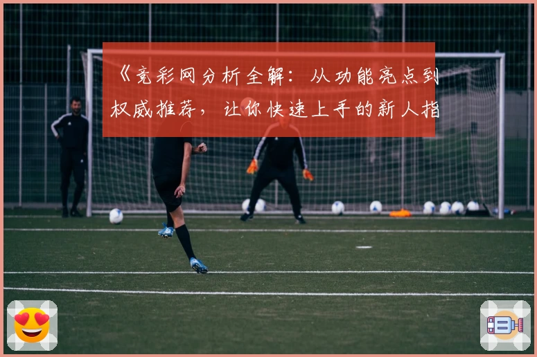 《竞彩网分析全解：从功能亮点到权威推荐，让你快速上手的新人指南》