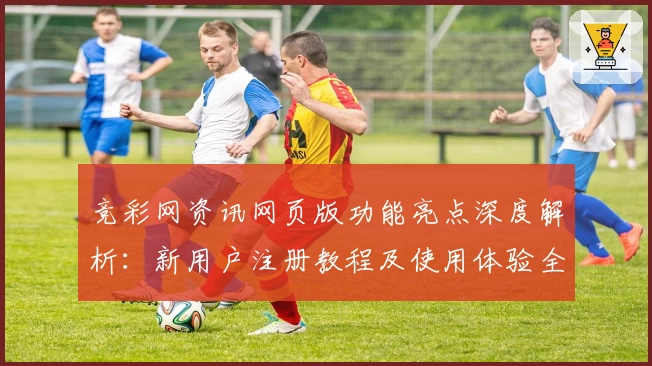 竞彩网资讯网页版功能亮点深度解析：新用户注册教程及使用体验全指南