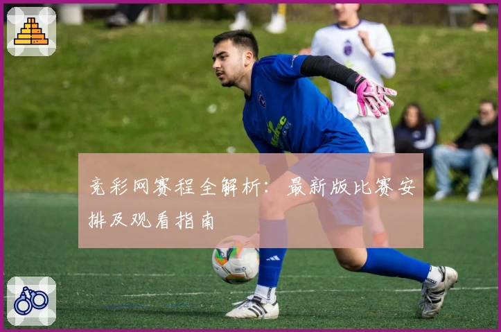 竞彩网赛程全解析：最新版比赛安排及观看指南