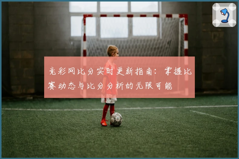 竞彩网比分实时更新指南:掌握比赛动态与比分分析的无限可能
