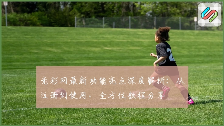 竞彩网最新功能亮点深度解析：从注册到使用，全方位教程分享