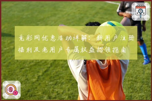 竞彩网优惠活动详解：新用户注册福利及老用户专属权益招领指南
