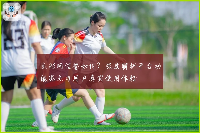 竞彩网信誉如何？深度解析平台功能亮点与用户真实使用体验