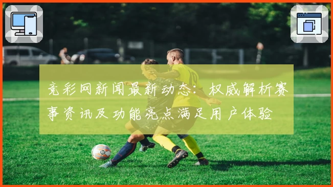 竞彩网新闻最新动态：权威解析赛事资讯及功能亮点满足用户体验