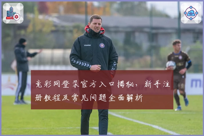 竞彩网登录官方入口揭秘，新手注册教程及常见问题全面解析