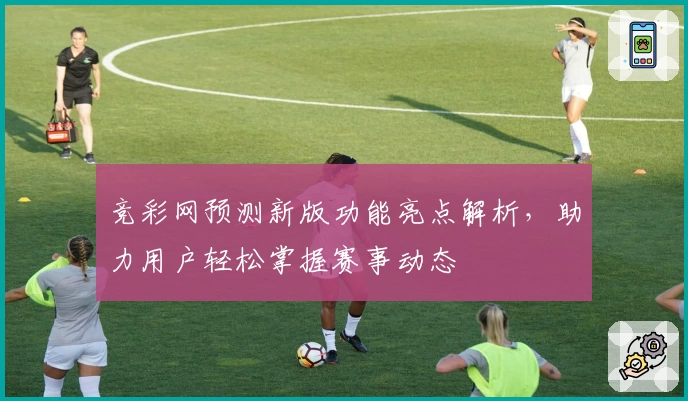 竞彩网预测新版功能亮点解析,助力用户轻松掌握赛事动态