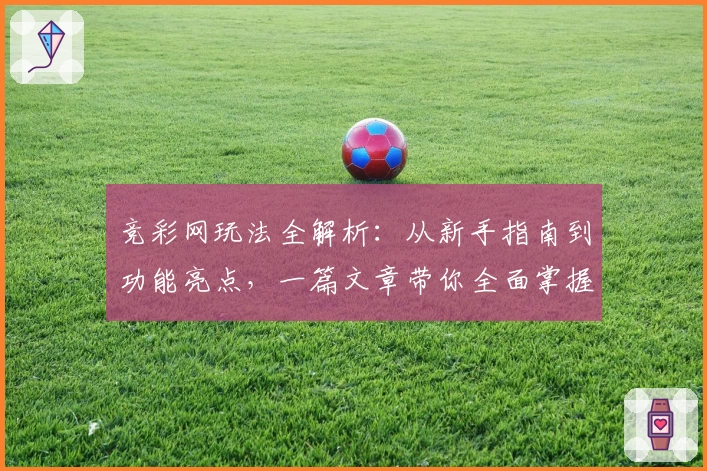 竞彩网玩法全解析：从新手指南到功能亮点，一篇文章带你全面掌握