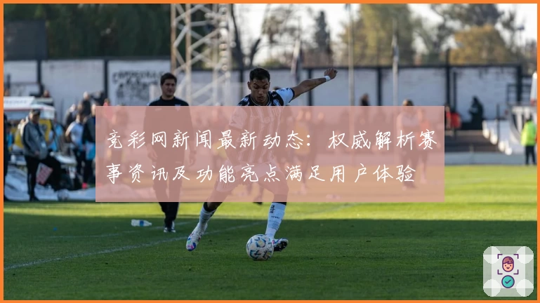 竞彩网新闻最新动态:权威解析赛事资讯及功能亮点满足用户体验
